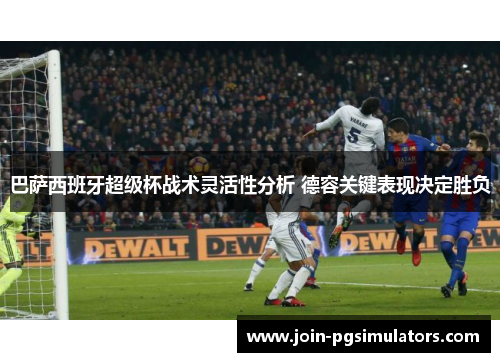 巴萨西班牙超级杯战术灵活性分析 德容关键表现决定胜负 巴萨西班牙超级杯战术灵活性分析 德容关键表现决定胜负