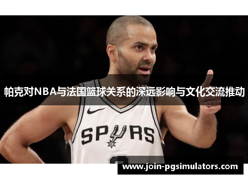 帕克对NBA与法国篮球关系的深远影响与文化交流推动 帕克对NBA与法国篮球关系的深远影响与文化交流推动