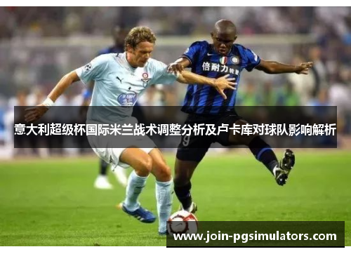 意大利超级杯国际米兰战术调整分析及卢卡库对球队影响解析 意大利超级杯国际米兰战术调整分析及卢卡库对球队影响解析